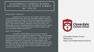 CLOVERDALE CATHOLIC SCHOOL
LOCATION: 17511 59 AVENUE SURREY
BC V3S 1P3
Service Sector: Commercial
Commercial service sectors rely on profit, since they collect
revenue through fees (Lunn, 2021, p.6). Cloverdale Catholic School is a
private school where fees begin at $395 for non-parishioners and $330 for
parishioners of the Precious Blood Church (Cloverdale Catholic School,
2021). They provide recreation, education, and more but all at a cost.
Partnerships are also a contributing factor to commercial services, and the
Precious Blood Church is Cloverdale Catholic School’s partner in this
case (Cloverdale Catholic School, 2021).
SPSC 2210 Connections:
Cloverdale Catholic School can be seen as commercial
(physical) education and commercial recreation. It relies on the consumer
to pay, and then a profit is made (Lunn, 2021, p. 7). Although the school
provides a means to recreation, it is not accessible to all due to the cost.
Some positive benefits are: employment, increased properly values,
stimulate economies, and increased recreation opportunities 9Lunn, 2021,
p.7). However, this also means that it equally has negative effects such as:
short life cycles, hurting land values, overuse of natural resources, and
exclusivity (Lunn, 2021, p.7).
Cloverdale Catholic School.
Websource:
https://cloverdalecatholicschool.ca/
 