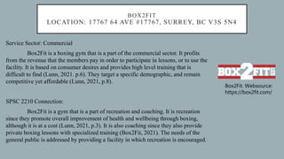 BOX2FIT
LOCATION: 17767 64 AVE #17767, SURREY, BC V3S 5N4
Service Sector: Commercial
Box2Fit is a boxing gym that is a part of the commercial sector. It profits
from the revenue that the members pay in order to participate in lessons, or to use the
facility. It is based on consumer desires and provides high level training that is
difficult to find (Lunn, 2021. p.6). They target a specific demographic, and remain
competitive yet affordable (Lunn, 2021, p.8).
SPSC 2210 Connection:
Box2Fit is a gym that is a part of recreation and coaching. It is recreation
since they promote overall improvement of health and wellbeing through boxing,
although it is at a cost (Lunn, 2021, p.3). It is also coaching since they also provide
private boxing lessons with specialized training (Box2Fit, 2021). The needs of the
general public is addressed by providing a facility in which recreation is encouraged.
Box2Fit. Websource:
https://box2fit.com/
 