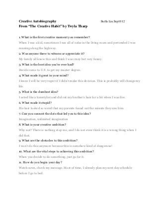 Creative Autobiography                                         Stella Liu Sep1012
From “The Creative Habit” by Twyla Tharp


1. What is the first creative moment you remember?
When I was a kid, sometimes I ran all of sofas in the living room and pretended I was
running along the highway.
2. Was anyone there to witness or appreciate it?
My family all know this and think I was crazy but very funny.
3. What is the best idea you've ever had?
Decide come to U.S. to get my master degree.
4. What made it great in your mind?
I know I will be very regret if I didn’t make this decision. This is probably will change my
life.
5. What is the dumbest idea?
I acted like a hairstylist and did cut my brother’s hair for a bit when I was five.
6. What made it stupid?
His hair looked so weird that my parents found out the minute they saw him.
7. Can you connect the dots that led you to this idea?
Imagination, unlimited imagination
8. What is your creative ambition?
Why not? There is nothing stop me, and I do not even think it is a wrong thing when I
did that.
9. What are the obstacles to this ambition?
I won’t do this anymore because this is somehow kind of dangerous!
10. What are the vital steps to achieving this ambition?
When you decide to do something, just go for it.
11. How do you begin your day?
Watch news, check my message. Most of time, I already plan my next day schedule
before I go to bed.
 