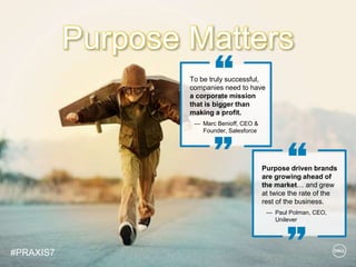 © Copyright 2018 Dell Inc.37
To be truly successful,
companies need to have
a corporate mission
that is bigger than
making a profit.
— Marc Benioff, CEO &
Founder, Salesforce
Purpose driven brands
are growing ahead of
the market… and grew
at twice the rate of the
rest of the business.
— Paul Polman, CEO,
Unilever
Purpose Matters
#PRAXIS7
 