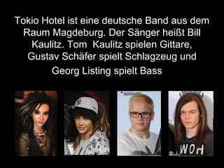Tokio Hotel ist eine deutsche Band aus dem
Raum Magdeburg. Der Sänger heißt Bill
Kaulitz. Tom Kaulitz spielen Gittare,
Gustav Schäfer spielt Schlagzeug und
Georg Listing spielt Bass
 
