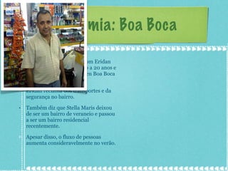 Economia: Boa Boca Foi feita uma entrevista com Eridan Santos, morador do bairro a 20 anos e proprietário da delicatessen Boa Boca a 17 anos. Eridan reclama dos transportes e da segurança no bairro. Também diz que Stella Maris deixou de ser um bairro de veraneio e passou a ser um bairro residencial recentemente. Apesar disso, o fluxo de pessoas aumenta consideravelmente no verão. 