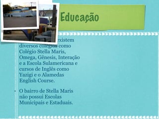 Educação Em Stella Maris existem diversos colégios como Colégio Stella Maris, Omega, Gênesis, Interação e a Escola Sulamericana e cursos de Inglês como Yazigi e o Alamedas English Course. O bairro de Stella Maris não possui Escolas Municipais e Estaduais. 