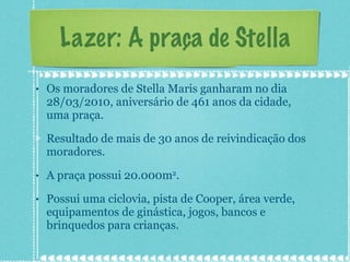 Lazer: A praça de Stella Os moradores de Stella Maris ganharam no dia 28/03/2010, aniversário de 461 anos da cidade, uma praça. Resultado de mais de 30 anos de reivindicação dos moradores. A praça possui 20.000m 2 . Possui uma ciclovia, pista de Cooper, área verde, equipamentos de ginástica, jogos, bancos e brinquedos para crianças. 