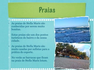 Praias As praias de Stella Maris são conhecidas por serem muito bonitas. Estas praias são um dos pontos turísticos do bairro e da nossa cidade. As praias de Stella Maris são muito usadas por sufistas para a prática do esporte. No verão as barracas que ficam na praia de Stella Maris lotam. 