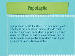 População A população de Stella Maris, em sua maior parte, está localizado na classe média-alta, de todas as idades. As pessoas com idade superior a 40 anos reina em relação as outras pois estão no bairro em busca de sossego, tranqüilidade e um lugar de lazer para seus filhos e netos. 