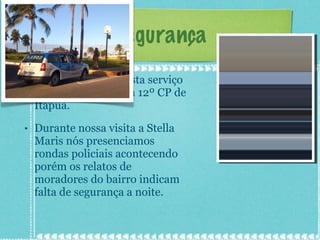 Segurança A delegacia que presta serviço para Stella Maris é a 12º CP de Itapuã. Durante nossa visita a Stella Maris nós presenciamos rondas policiais acontecendo porém os relatos de moradores do bairro indicam falta de segurança a noite. 