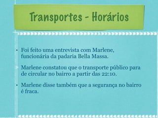 Transportes - Horários Foi feito uma entrevista com Marlene, funcionária da padaria Bella Massa. Marlene constatou que o transporte público para de circular no bairro a partir das 22:10. Marlene disse também que a segurança no bairro é fraca. 