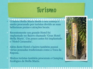 Turismo O bairro Stella Maris desde o seu começo é muito procurado por turistas devido as suas belíssimas praias e atrações locais. Recentemente um grande Hotel foi implantado no Bairro chamado ‘Gran Hotel Stella Maris’. Um pouco antes foi implantado o ‘Hotel Catussaba’. Além deste Hotel o bairro também possui várias pousadas tradicionais como a Toca da Rapoza. Muitos turistas também procuram o Camping Ecológico de Stella Maris. 