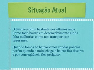Situação Atual O bairro evoluiu bastante nos últimos anos. Como todo bairro em desenvolvimento ainda falta melhorias como nos transportes e segurança. Quando fomos ao bairro vimos rondas policias porém quando a noite chega o bairro fica deserto e por conseqüência fica perigoso. 