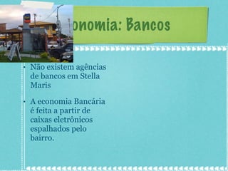 Economia: Bancos Não existem agências de bancos em Stella Maris A economia Bancária é feita a partir de caixas eletrônicos espalhados pelo bairro. 