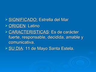  SIGNIFICADO: Estrella del Mar
 ORIGEN: Latino
 CARACTERISTICAS: Es de carácter
  fuerte, responsable, decidida, amable y
  comunicativa.
 SU DIA: 11 de Mayo Santa Estela.
 