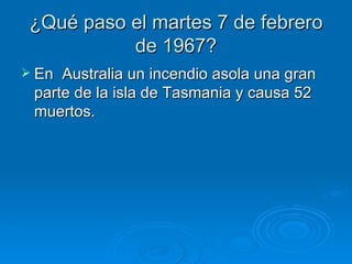 ¿Qué paso el martes 7 de febrero
           de 1967?
 En Australia un incendio asola una gran
 parte de la isla de Tasmania y causa 52
 muertos.
 
