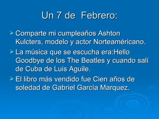 Un 7 de Febrero:
 Comparte mi cumpleaños Ashton
  Kulcters, modelo y actor Norteaméricano.
 La música que se escucha era:Hello
  Goodbye de los The Beatles y cuando salí
  de Cuba de Luis Aguile.
 El libro más vendido fue Cien años de
  soledad de Gabriel García Marquez.
 