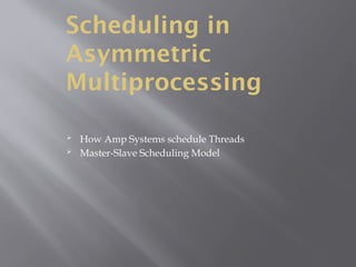 Scheduling in
Asymmetric
Multiprocessing
 How Amp Systems schedule Threads
 Master-Slave Scheduling Model
 