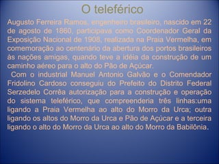 O teleférico
Augusto Ferreira Ramos, engenheiro brasileiro, nascido em 22
de agosto de 1860, participava como Coordenador Geral da
Exposição Nacional de 1908, realizada na Praia Vermelha, em
comemoração ao centenário da abertura dos portos brasileiros
às nações amigas, quando teve a idéia da construção de um
caminho aéreo para o alto do Pão de Açúcar.
Com o industrial Manuel Antonio Galvão e o Comendador
Fridolino Cardoso conseguiu do Prefeito do Distrito Federal
Serzedelo Corrêa autorização para a construção e operação
do sistema teleférico, que compreenderia três linhas:uma
ligando a Praia Vermelha ao alto do Morro da Urca; outra
ligando os altos do Morro da Urca e Pão de Açúcar e a terceira
ligando o alto do Morro da Urca ao alto do Morro da Babilônia.
 