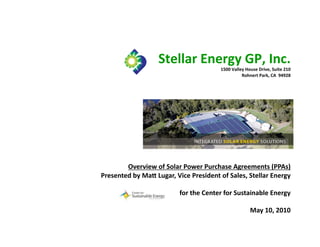 Stellar	
  Energy	
  GP,	
  Inc.	
  
                                                          1500	
  Valley	
  House	
  Drive,	
  Suite	
  210	
  
                                                                       Rohnert	
  Park,	
  CA	
  	
  94928	
  




        Overview	
  of	
  Solar	
  Power	
  Purchase	
  Agreements	
  (PPAs)	
  
Presented	
  by	
  MaO	
  Lugar,	
  Vice	
  President	
  of	
  Sales,	
  Stellar	
  Energy	
  

                                      for	
  the	
  Center	
  for	
  Sustainable	
  Energy	
  

                                                                               May	
  10,	
  2010	
  
                                                                                                         1
 