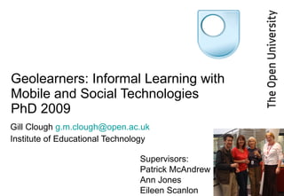 Geolearners: Informal Learning with Mobile and Social Technologies PhD 2009 Gill Clough  [email_address] Institute of Educational Technology Supervisors: Patrick McAndrew Ann Jones Eileen Scanlon 