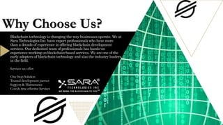 Blockchain technology is changing the way businesses operate. We at
Sara Technologies Inc. have expert professionals who have more
than a decade of experience in offering blockchain development
services. Our dedicated team of professionals has hands-on
experience working on blockchain-based services. We are one of the
early adopters of blockchain technology and also the industry leaders
in the field.
Services we offer:
One Stop Solution
Trusted development partner
Support & Maintenance
Cost & time effective Services
Why Choose Us?
 