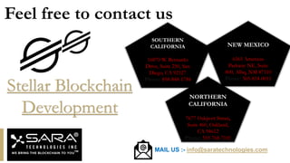 SOUTHERN
CALIFORNIA
16870 W. Bernardo
Drive, Suite 250, San
Diego, CA 92127
Phone: 858-848-1784
NORTHERN
CALIFORNIA
7677 Oakport Street,
Suite 460, Oakland,
CA 94612
Phone: 510-768-7101
NEW MEXICO
6565 Americas
Parkway NE, Suite
800, Albq, NM 87110
Phone: 505-814-0011
MAIL US :- info@saratechnologies.com
Feel free to contact us
Stellar Blockchain
Development
 