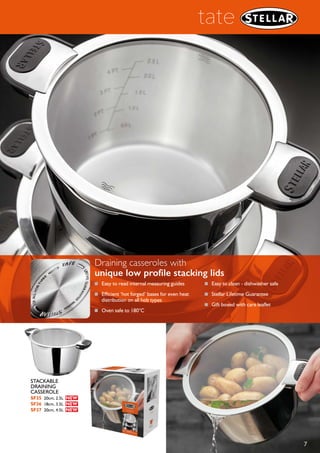 6
tate
■ Unique low
profile lid design -
stackable for easy
storage
■ Easy to read internal
measuring guides
■ Efficient ‘hot forged’
bases for even heat
distribution on
all hob types
■ Oven safe to 180°C
■ Easy to clean -
dishwasher safe
■ Stellar Lifetime Guarantee
■ Gift boxed with care leaflet
Stackable saucepans,
designed for easy
one handed
draining
STACKABLE
DRAINING
SAUCEPAN
SF05 16cm, 1.2L
SF06 18cm, 1.7L
SF07 20cm, 2.5L
 