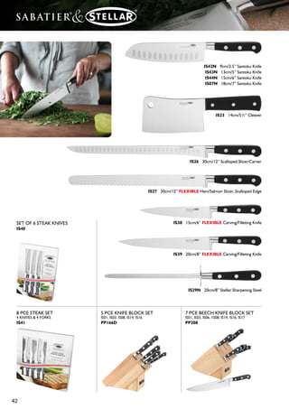 41
IS01 9cm/3½” Paring Knife
IS02 7.5cm/3” Paring Knife
IS03 10cm/4” Utility Knife
IS05 12cm/5” Serrated/Steak Knife
IS06 12cm/5” Boning Knife
IS08 20cm/8” Carving Knife
IS10 25cm/10” Carving Knife
IS12N 18cm/7” Carving Fork
IS13 Poultry Shears
IS14 20cm/8” Bread Knife
IS16 15cm/6” Cook’s Knife
IS17 20cm/8” Cook’s Knife
IS18 25cm/10” Cook’s Knife
Regular light use of a Sharpening
Steel will maintain the cutting
edge, although eventually the
blade will have to be resharpened
using a Knife Sharpener
The comprehensive Sabatier®
& Stellar®
range of Knives is
complemented by the Stellar
Ceramic Knife Sharpeners and
Magnetic Knife Racks see page
45 for details.
 