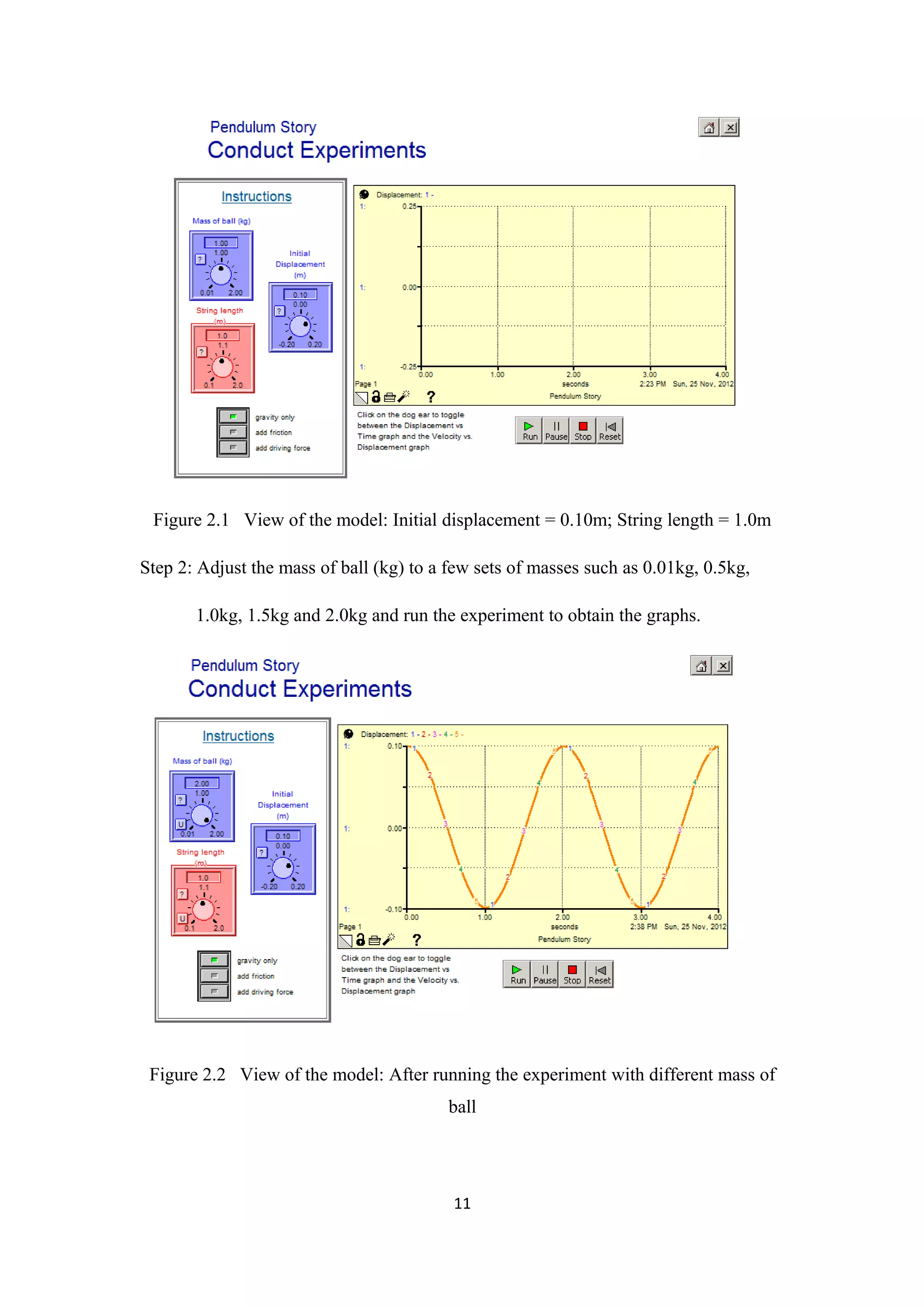 Figure 2.1 View of the model: Initial displacement = 0.10m; String length = 1.0m

Step 2: Adjust the mass of ball (kg) to a few sets of masses such as 0.01kg, 0.5kg,

       1.0kg, 1.5kg and 2.0kg and run the experiment to obtain the graphs.




 Figure 2.2 View of the model: After running the experiment with different mass of
                                         ball




                                          11
 