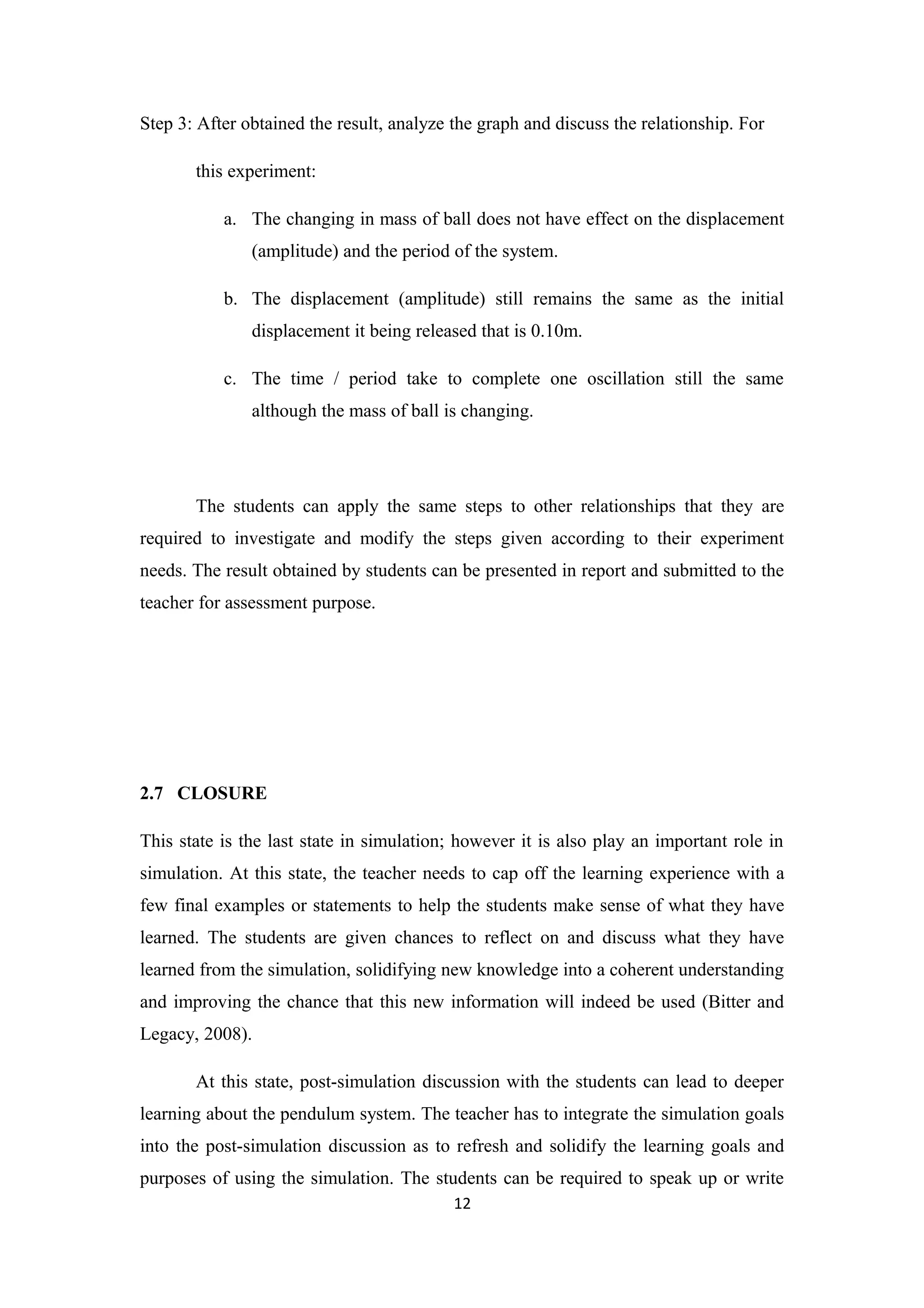 Step 3: After obtained the result, analyze the graph and discuss the relationship. For

       this experiment:

           a. The changing in mass of ball does not have effect on the displacement
               (amplitude) and the period of the system.

           b. The displacement (amplitude) still remains the same as the initial
               displacement it being released that is 0.10m.

           c. The time / period take to complete one oscillation still the same
               although the mass of ball is changing.




       The students can apply the same steps to other relationships that they are
required to investigate and modify the steps given according to their experiment
needs. The result obtained by students can be presented in report and submitted to the
teacher for assessment purpose.




2.7 CLOSURE

This state is the last state in simulation; however it is also play an important role in
simulation. At this state, the teacher needs to cap off the learning experience with a
few final examples or statements to help the students make sense of what they have
learned. The students are given chances to reflect on and discuss what they have
learned from the simulation, solidifying new knowledge into a coherent understanding
and improving the chance that this new information will indeed be used (Bitter and
Legacy, 2008).

       At this state, post-simulation discussion with the students can lead to deeper
learning about the pendulum system. The teacher has to integrate the simulation goals
into the post-simulation discussion as to refresh and solidify the learning goals and
purposes of using the simulation. The students can be required to speak up or write
                                           12
 