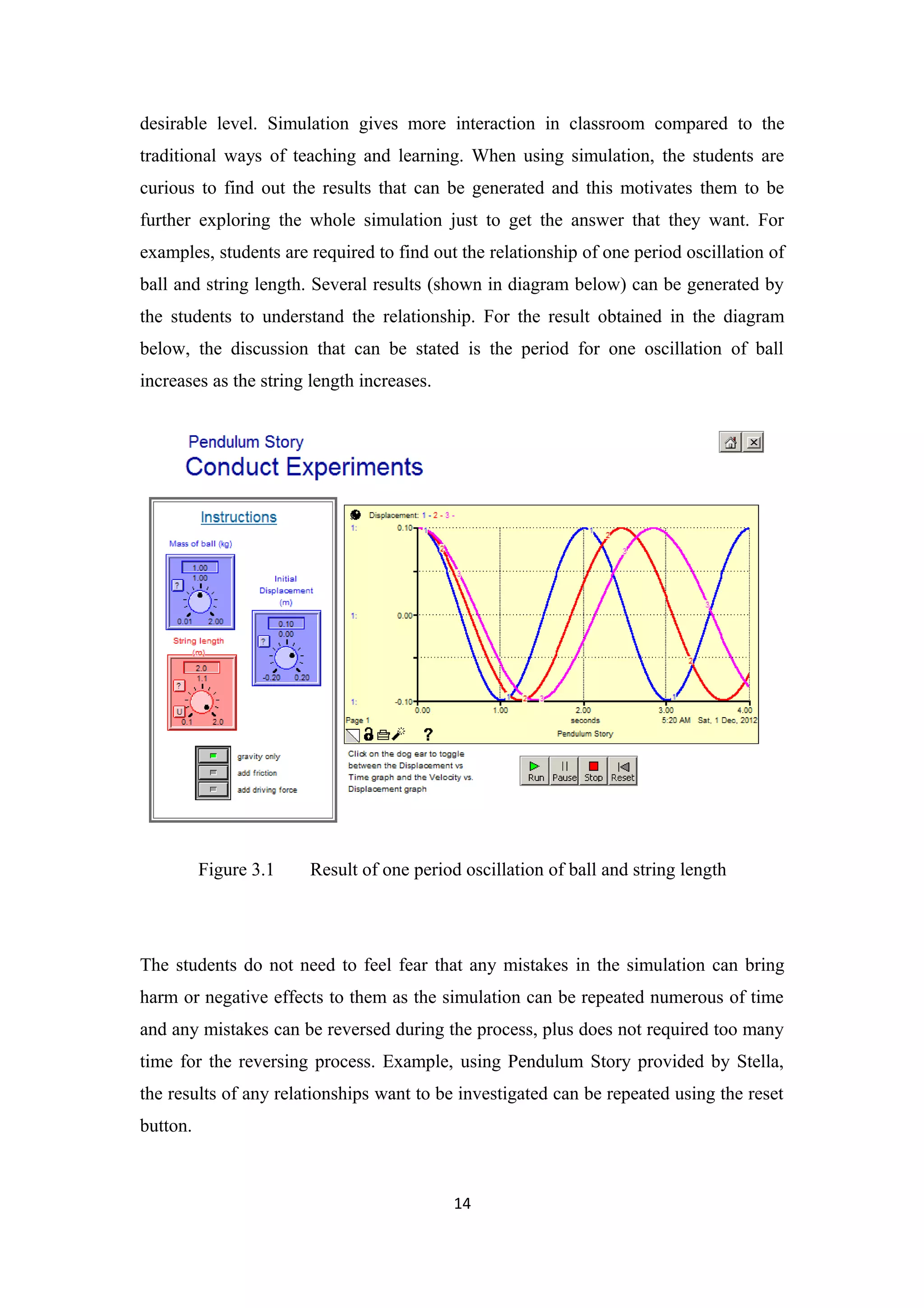desirable level. Simulation gives more interaction in classroom compared to the
traditional ways of teaching and learning. When using simulation, the students are
curious to find out the results that can be generated and this motivates them to be
further exploring the whole simulation just to get the answer that they want. For
examples, students are required to find out the relationship of one period oscillation of
ball and string length. Several results (shown in diagram below) can be generated by
the students to understand the relationship. For the result obtained in the diagram
below, the discussion that can be stated is the period for one oscillation of ball
increases as the string length increases.




          Figure 3.1   Result of one period oscillation of ball and string length




The students do not need to feel fear that any mistakes in the simulation can bring
harm or negative effects to them as the simulation can be repeated numerous of time
and any mistakes can be reversed during the process, plus does not required too many
time for the reversing process. Example, using Pendulum Story provided by Stella,
the results of any relationships want to be investigated can be repeated using the reset
button.



                                            14
 