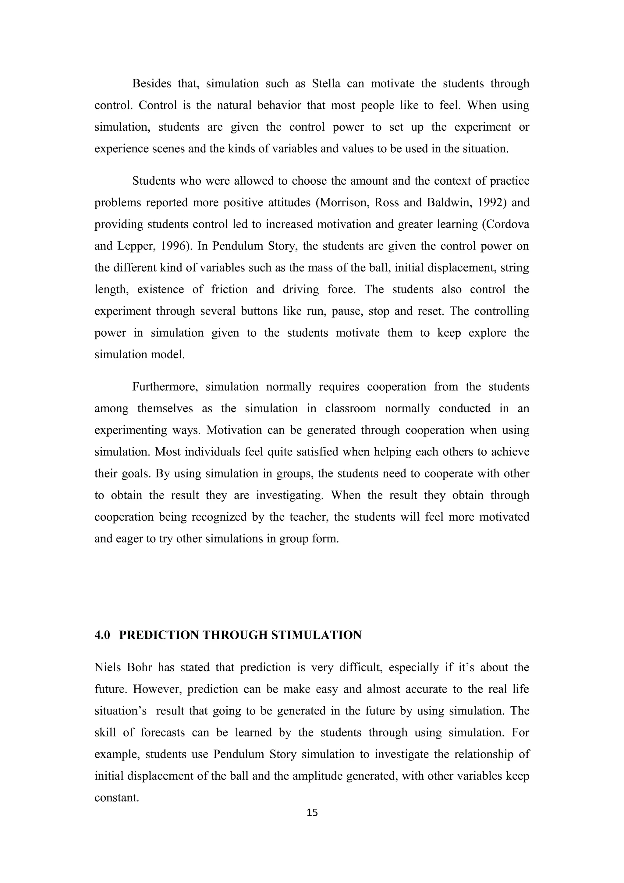 Besides that, simulation such as Stella can motivate the students through
control. Control is the natural behavior that most people like to feel. When using
simulation, students are given the control power to set up the experiment or
experience scenes and the kinds of variables and values to be used in the situation.

       Students who were allowed to choose the amount and the context of practice
problems reported more positive attitudes (Morrison, Ross and Baldwin, 1992) and
providing students control led to increased motivation and greater learning (Cordova
and Lepper, 1996). In Pendulum Story, the students are given the control power on
the different kind of variables such as the mass of the ball, initial displacement, string
length, existence of friction and driving force. The students also control the
experiment through several buttons like run, pause, stop and reset. The controlling
power in simulation given to the students motivate them to keep explore the
simulation model.

       Furthermore, simulation normally requires cooperation from the students
among themselves as the simulation in classroom normally conducted in an
experimenting ways. Motivation can be generated through cooperation when using
simulation. Most individuals feel quite satisfied when helping each others to achieve
their goals. By using simulation in groups, the students need to cooperate with other
to obtain the result they are investigating. When the result they obtain through
cooperation being recognized by the teacher, the students will feel more motivated
and eager to try other simulations in group form.




4.0 PREDICTION THROUGH STIMULATION

Niels Bohr has stated that prediction is very difficult, especially if it’s about the
future. However, prediction can be make easy and almost accurate to the real life
situation’s result that going to be generated in the future by using simulation. The
skill of forecasts can be learned by the students through using simulation. For
example, students use Pendulum Story simulation to investigate the relationship of
initial displacement of the ball and the amplitude generated, with other variables keep
constant.
                                           15
 