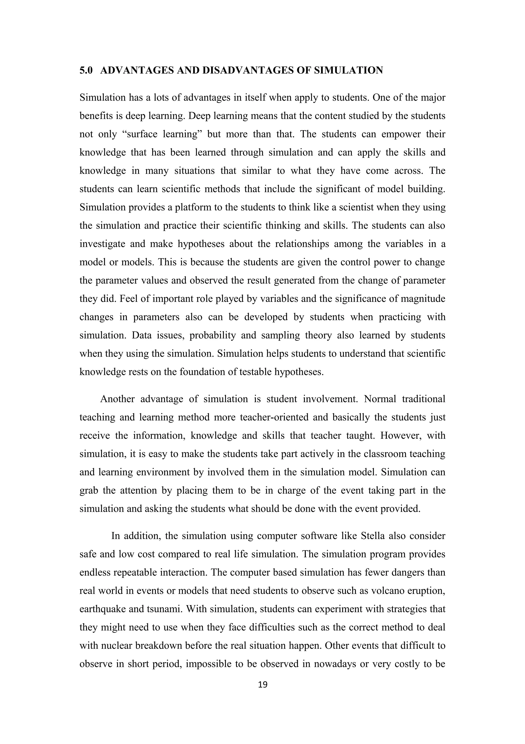 5.0 ADVANTAGES AND DISADVANTAGES OF SIMULATION

Simulation has a lots of advantages in itself when apply to students. One of the major
benefits is deep learning. Deep learning means that the content studied by the students
not only “surface learning” but more than that. The students can empower their
knowledge that has been learned through simulation and can apply the skills and
knowledge in many situations that similar to what they have come across. The
students can learn scientific methods that include the significant of model building.
Simulation provides a platform to the students to think like a scientist when they using
the simulation and practice their scientific thinking and skills. The students can also
investigate and make hypotheses about the relationships among the variables in a
model or models. This is because the students are given the control power to change
the parameter values and observed the result generated from the change of parameter
they did. Feel of important role played by variables and the significance of magnitude
changes in parameters also can be developed by students when practicing with
simulation. Data issues, probability and sampling theory also learned by students
when they using the simulation. Simulation helps students to understand that scientific
knowledge rests on the foundation of testable hypotheses.

    Another advantage of simulation is student involvement. Normal traditional
teaching and learning method more teacher-oriented and basically the students just
receive the information, knowledge and skills that teacher taught. However, with
simulation, it is easy to make the students take part actively in the classroom teaching
and learning environment by involved them in the simulation model. Simulation can
grab the attention by placing them to be in charge of the event taking part in the
simulation and asking the students what should be done with the event provided.

       In addition, the simulation using computer software like Stella also consider
safe and low cost compared to real life simulation. The simulation program provides
endless repeatable interaction. The computer based simulation has fewer dangers than
real world in events or models that need students to observe such as volcano eruption,
earthquake and tsunami. With simulation, students can experiment with strategies that
they might need to use when they face difficulties such as the correct method to deal
with nuclear breakdown before the real situation happen. Other events that difficult to
observe in short period, impossible to be observed in nowadays or very costly to be
                                          19
 