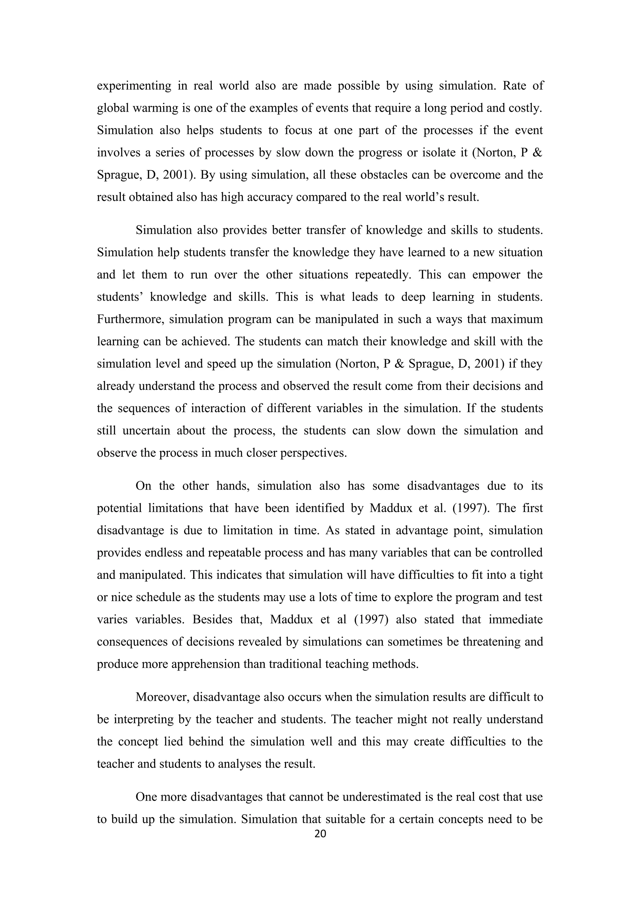 experimenting in real world also are made possible by using simulation. Rate of
global warming is one of the examples of events that require a long period and costly.
Simulation also helps students to focus at one part of the processes if the event
involves a series of processes by slow down the progress or isolate it (Norton, P &
Sprague, D, 2001). By using simulation, all these obstacles can be overcome and the
result obtained also has high accuracy compared to the real world’s result.

       Simulation also provides better transfer of knowledge and skills to students.
Simulation help students transfer the knowledge they have learned to a new situation
and let them to run over the other situations repeatedly. This can empower the
students’ knowledge and skills. This is what leads to deep learning in students.
Furthermore, simulation program can be manipulated in such a ways that maximum
learning can be achieved. The students can match their knowledge and skill with the
simulation level and speed up the simulation (Norton, P & Sprague, D, 2001) if they
already understand the process and observed the result come from their decisions and
the sequences of interaction of different variables in the simulation. If the students
still uncertain about the process, the students can slow down the simulation and
observe the process in much closer perspectives.

       On the other hands, simulation also has some disadvantages due to its
potential limitations that have been identified by Maddux et al. (1997). The first
disadvantage is due to limitation in time. As stated in advantage point, simulation
provides endless and repeatable process and has many variables that can be controlled
and manipulated. This indicates that simulation will have difficulties to fit into a tight
or nice schedule as the students may use a lots of time to explore the program and test
varies variables. Besides that, Maddux et al (1997) also stated that immediate
consequences of decisions revealed by simulations can sometimes be threatening and
produce more apprehension than traditional teaching methods.

       Moreover, disadvantage also occurs when the simulation results are difficult to
be interpreting by the teacher and students. The teacher might not really understand
the concept lied behind the simulation well and this may create difficulties to the
teacher and students to analyses the result.

       One more disadvantages that cannot be underestimated is the real cost that use
to build up the simulation. Simulation that suitable for a certain concepts need to be
                                           20
 