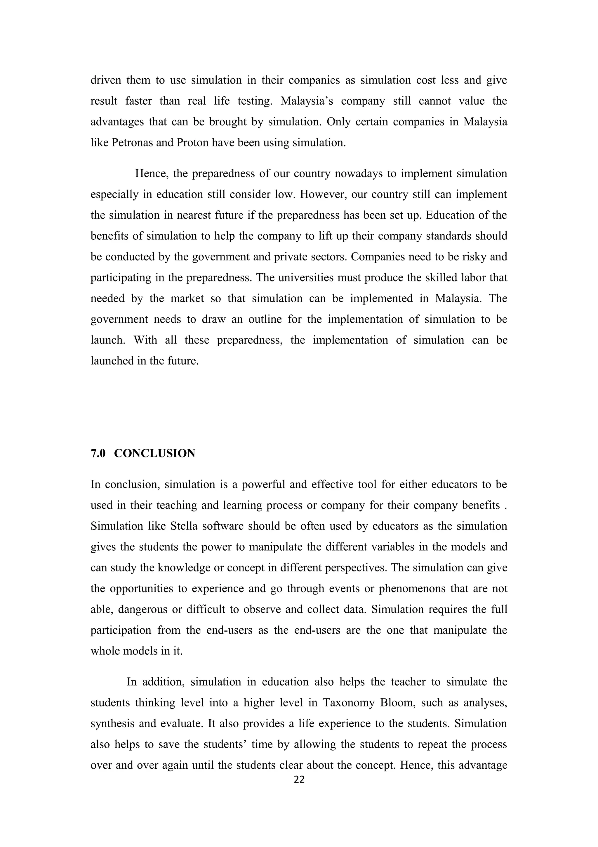 driven them to use simulation in their companies as simulation cost less and give
result faster than real life testing. Malaysia’s company still cannot value the
advantages that can be brought by simulation. Only certain companies in Malaysia
like Petronas and Proton have been using simulation.

         Hence, the preparedness of our country nowadays to implement simulation
especially in education still consider low. However, our country still can implement
the simulation in nearest future if the preparedness has been set up. Education of the
benefits of simulation to help the company to lift up their company standards should
be conducted by the government and private sectors. Companies need to be risky and
participating in the preparedness. The universities must produce the skilled labor that
needed by the market so that simulation can be implemented in Malaysia. The
government needs to draw an outline for the implementation of simulation to be
launch. With all these preparedness, the implementation of simulation can be
launched in the future.




7.0 CONCLUSION

In conclusion, simulation is a powerful and effective tool for either educators to be
used in their teaching and learning process or company for their company benefits .
Simulation like Stella software should be often used by educators as the simulation
gives the students the power to manipulate the different variables in the models and
can study the knowledge or concept in different perspectives. The simulation can give
the opportunities to experience and go through events or phenomenons that are not
able, dangerous or difficult to observe and collect data. Simulation requires the full
participation from the end-users as the end-users are the one that manipulate the
whole models in it.

       In addition, simulation in education also helps the teacher to simulate the
students thinking level into a higher level in Taxonomy Bloom, such as analyses,
synthesis and evaluate. It also provides a life experience to the students. Simulation
also helps to save the students’ time by allowing the students to repeat the process
over and over again until the students clear about the concept. Hence, this advantage
                                          22
 