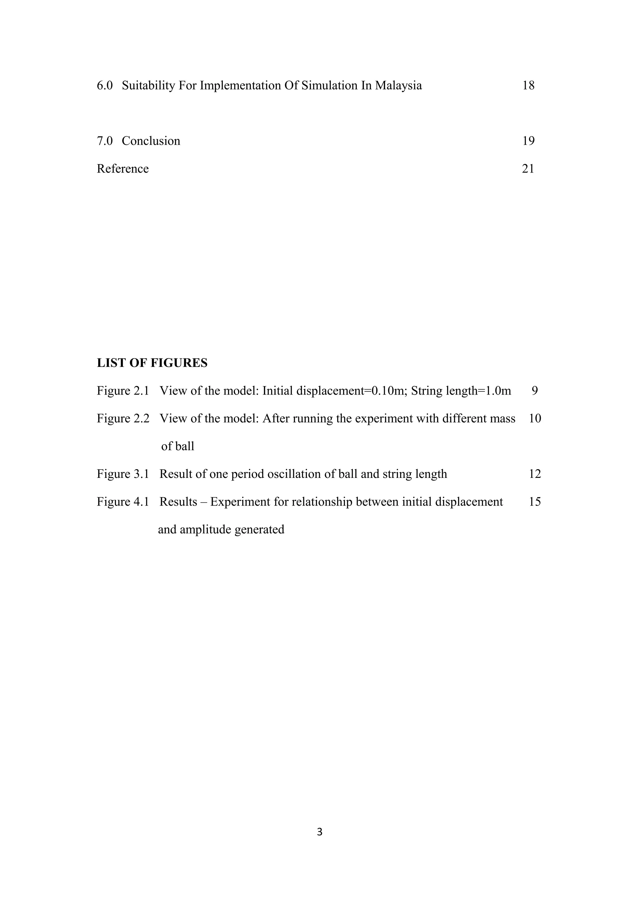 6.0 Suitability For Implementation Of Simulation In Malaysia                     18



7.0 Conclusion                                                                   19

Reference                                                                        21




LIST OF FIGURES

Figure 2.1 View of the model: Initial displacement=0.10m; String length=1.0m      9

Figure 2.2 View of the model: After running the experiment with different mass    10

            of ball

Figure 3.1 Result of one period oscillation of ball and string length             12

Figure 4.1 Results – Experiment for relationship between initial displacement     15

            and amplitude generated




                                           3
 