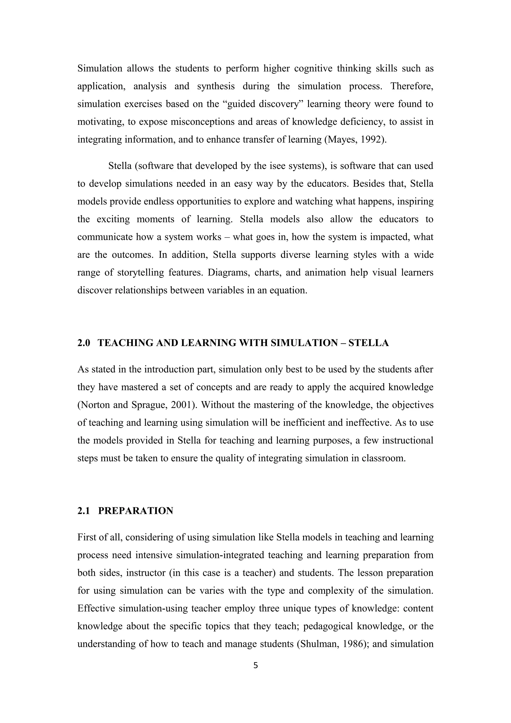 Simulation allows the students to perform higher cognitive thinking skills such as
application, analysis and synthesis during the simulation process. Therefore,
simulation exercises based on the “guided discovery” learning theory were found to
motivating, to expose misconceptions and areas of knowledge deficiency, to assist in
integrating information, and to enhance transfer of learning (Mayes, 1992).

       Stella (software that developed by the isee systems), is software that can used
to develop simulations needed in an easy way by the educators. Besides that, Stella
models provide endless opportunities to explore and watching what happens, inspiring
the exciting moments of learning. Stella models also allow the educators to
communicate how a system works – what goes in, how the system is impacted, what
are the outcomes. In addition, Stella supports diverse learning styles with a wide
range of storytelling features. Diagrams, charts, and animation help visual learners
discover relationships between variables in an equation.




2.0 TEACHING AND LEARNING WITH SIMULATION – STELLA

As stated in the introduction part, simulation only best to be used by the students after
they have mastered a set of concepts and are ready to apply the acquired knowledge
(Norton and Sprague, 2001). Without the mastering of the knowledge, the objectives
of teaching and learning using simulation will be inefficient and ineffective. As to use
the models provided in Stella for teaching and learning purposes, a few instructional
steps must be taken to ensure the quality of integrating simulation in classroom.




2.1 PREPARATION

First of all, considering of using simulation like Stella models in teaching and learning
process need intensive simulation-integrated teaching and learning preparation from
both sides, instructor (in this case is a teacher) and students. The lesson preparation
for using simulation can be varies with the type and complexity of the simulation.
Effective simulation-using teacher employ three unique types of knowledge: content
knowledge about the specific topics that they teach; pedagogical knowledge, or the
understanding of how to teach and manage students (Shulman, 1986); and simulation

                                            5
 