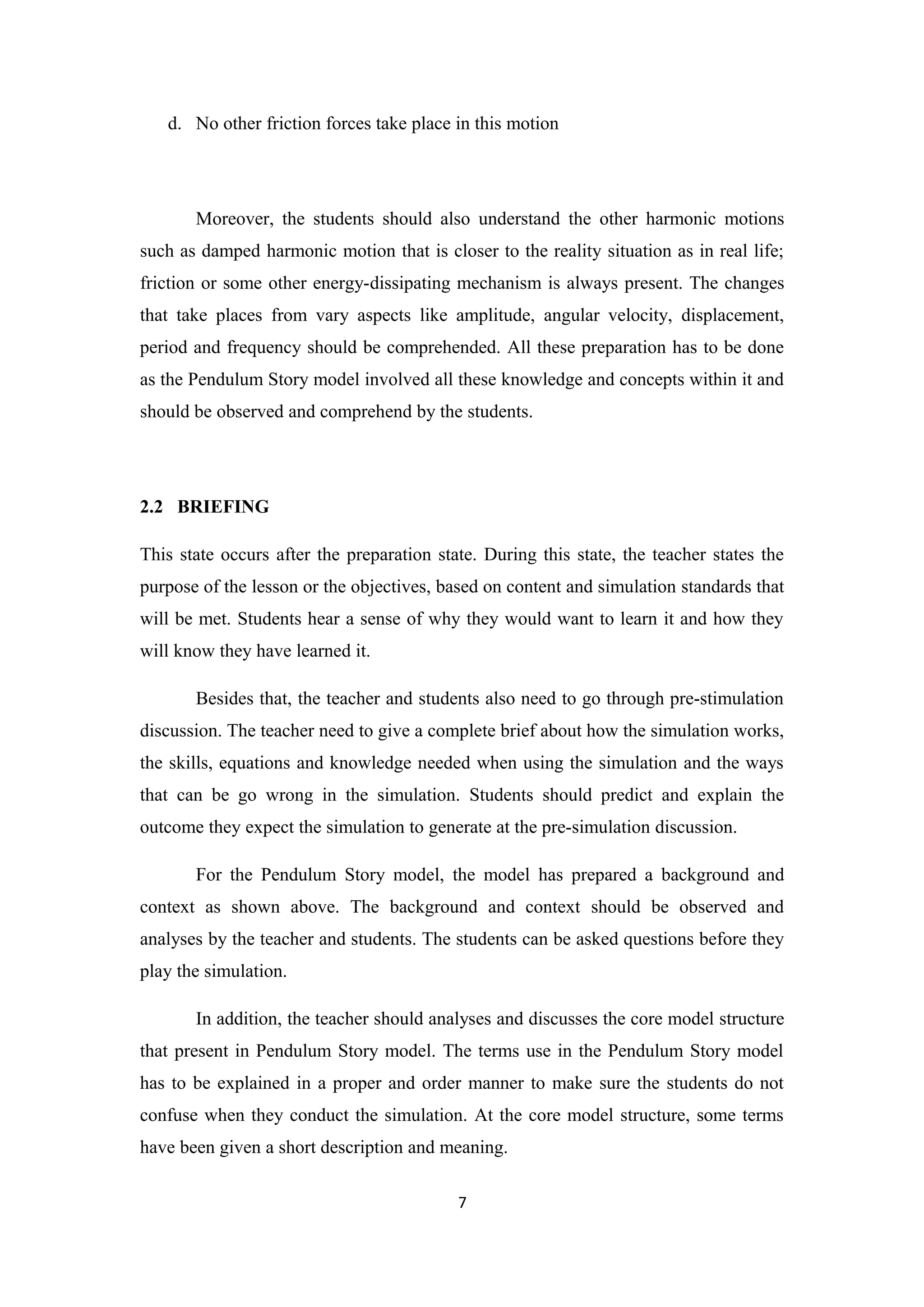 d. No other friction forces take place in this motion




       Moreover, the students should also understand the other harmonic motions
such as damped harmonic motion that is closer to the reality situation as in real life;
friction or some other energy-dissipating mechanism is always present. The changes
that take places from vary aspects like amplitude, angular velocity, displacement,
period and frequency should be comprehended. All these preparation has to be done
as the Pendulum Story model involved all these knowledge and concepts within it and
should be observed and comprehend by the students.




2.2 BRIEFING

This state occurs after the preparation state. During this state, the teacher states the
purpose of the lesson or the objectives, based on content and simulation standards that
will be met. Students hear a sense of why they would want to learn it and how they
will know they have learned it.

       Besides that, the teacher and students also need to go through pre-stimulation
discussion. The teacher need to give a complete brief about how the simulation works,
the skills, equations and knowledge needed when using the simulation and the ways
that can be go wrong in the simulation. Students should predict and explain the
outcome they expect the simulation to generate at the pre-simulation discussion.

       For the Pendulum Story model, the model has prepared a background and
context as shown above. The background and context should be observed and
analyses by the teacher and students. The students can be asked questions before they
play the simulation.

       In addition, the teacher should analyses and discusses the core model structure
that present in Pendulum Story model. The terms use in the Pendulum Story model
has to be explained in a proper and order manner to make sure the students do not
confuse when they conduct the simulation. At the core model structure, some terms
have been given a short description and meaning.

                                           7
 