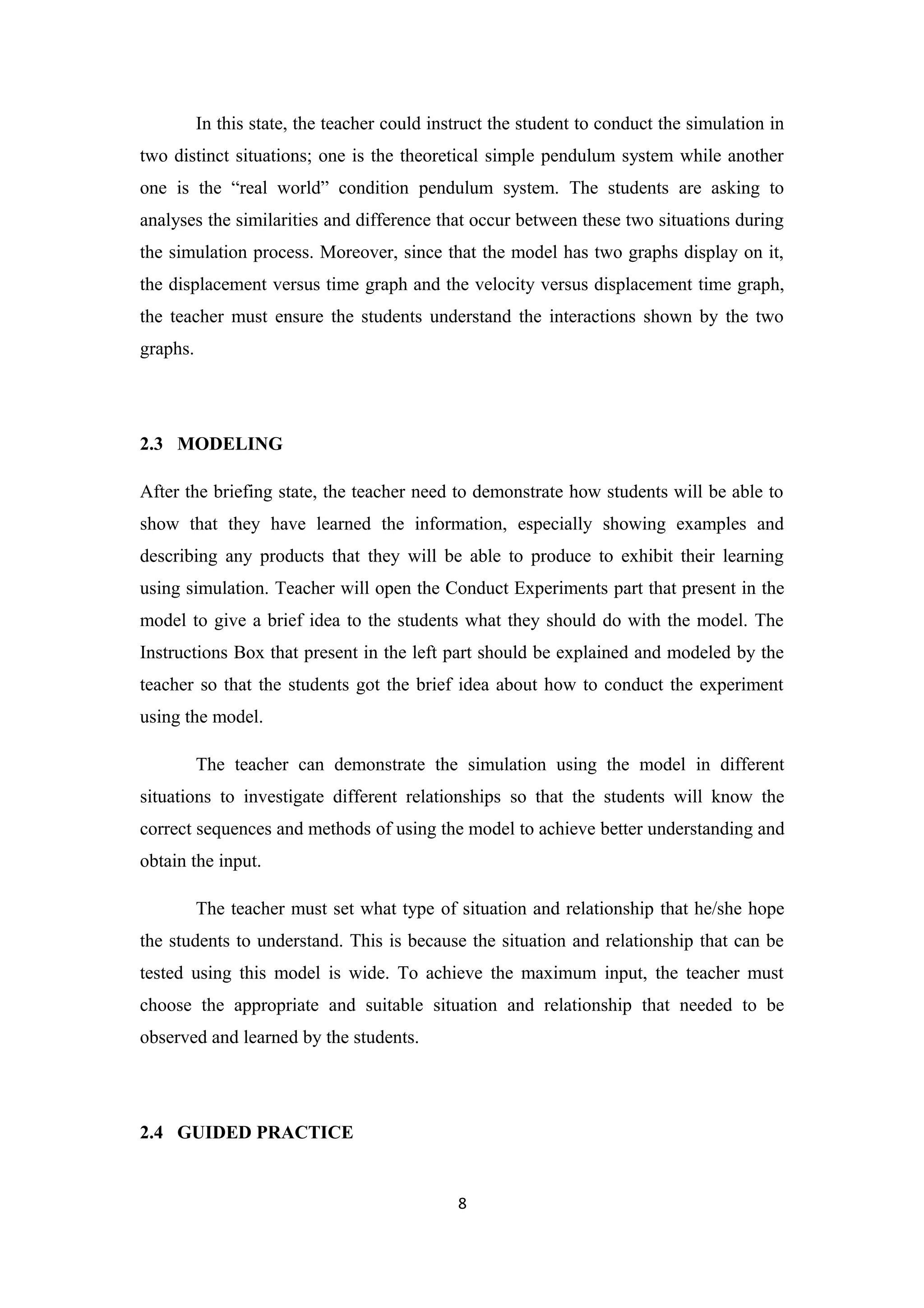 In this state, the teacher could instruct the student to conduct the simulation in
two distinct situations; one is the theoretical simple pendulum system while another
one is the “real world” condition pendulum system. The students are asking to
analyses the similarities and difference that occur between these two situations during
the simulation process. Moreover, since that the model has two graphs display on it,
the displacement versus time graph and the velocity versus displacement time graph,
the teacher must ensure the students understand the interactions shown by the two
graphs.




2.3 MODELING

After the briefing state, the teacher need to demonstrate how students will be able to
show that they have learned the information, especially showing examples and
describing any products that they will be able to produce to exhibit their learning
using simulation. Teacher will open the Conduct Experiments part that present in the
model to give a brief idea to the students what they should do with the model. The
Instructions Box that present in the left part should be explained and modeled by the
teacher so that the students got the brief idea about how to conduct the experiment
using the model.

          The teacher can demonstrate the simulation using the model in different
situations to investigate different relationships so that the students will know the
correct sequences and methods of using the model to achieve better understanding and
obtain the input.

          The teacher must set what type of situation and relationship that he/she hope
the students to understand. This is because the situation and relationship that can be
tested using this model is wide. To achieve the maximum input, the teacher must
choose the appropriate and suitable situation and relationship that needed to be
observed and learned by the students.




2.4 GUIDED PRACTICE


                                              8
 