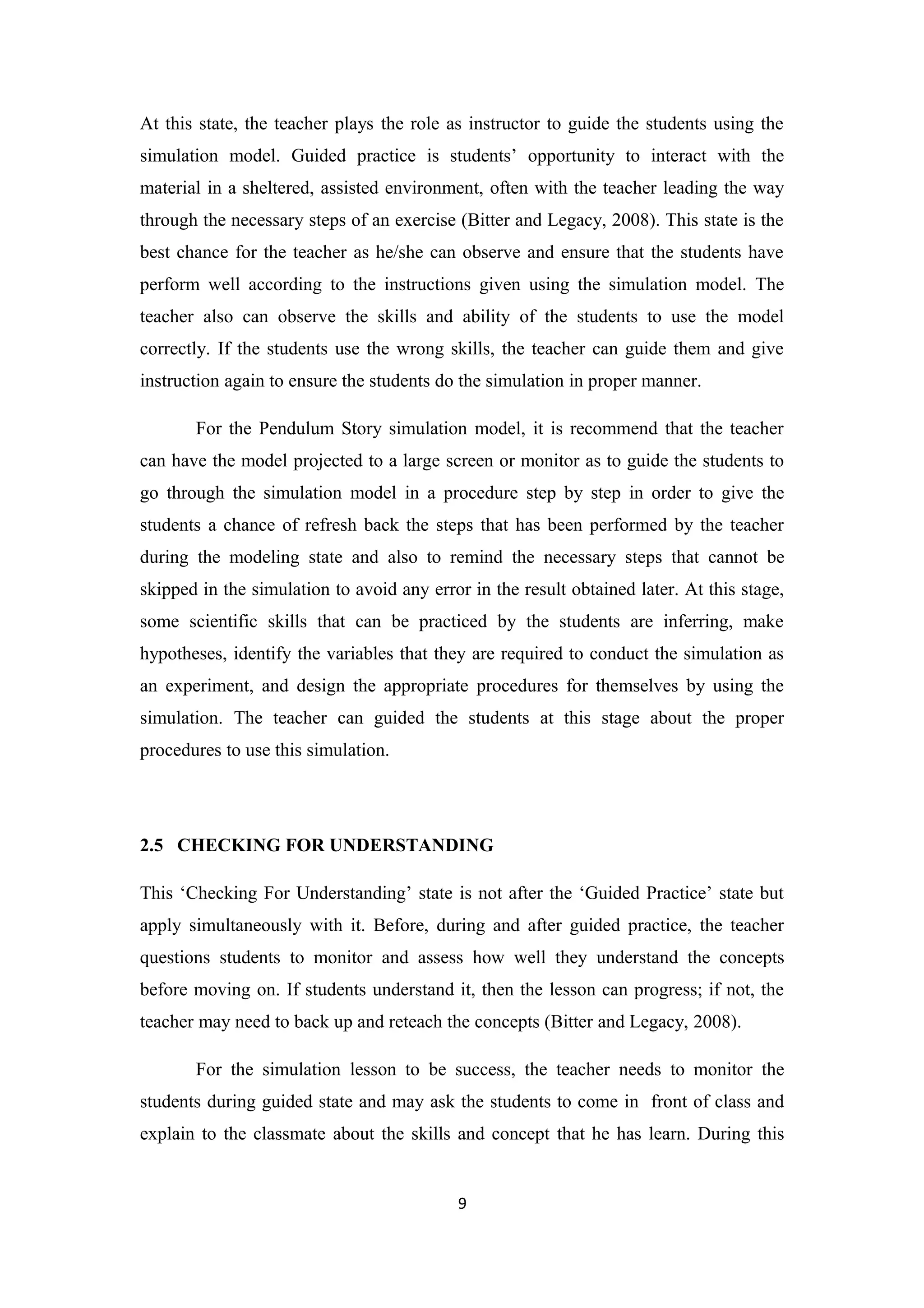 At this state, the teacher plays the role as instructor to guide the students using the
simulation model. Guided practice is students’ opportunity to interact with the
material in a sheltered, assisted environment, often with the teacher leading the way
through the necessary steps of an exercise (Bitter and Legacy, 2008). This state is the
best chance for the teacher as he/she can observe and ensure that the students have
perform well according to the instructions given using the simulation model. The
teacher also can observe the skills and ability of the students to use the model
correctly. If the students use the wrong skills, the teacher can guide them and give
instruction again to ensure the students do the simulation in proper manner.

       For the Pendulum Story simulation model, it is recommend that the teacher
can have the model projected to a large screen or monitor as to guide the students to
go through the simulation model in a procedure step by step in order to give the
students a chance of refresh back the steps that has been performed by the teacher
during the modeling state and also to remind the necessary steps that cannot be
skipped in the simulation to avoid any error in the result obtained later. At this stage,
some scientific skills that can be practiced by the students are inferring, make
hypotheses, identify the variables that they are required to conduct the simulation as
an experiment, and design the appropriate procedures for themselves by using the
simulation. The teacher can guided the students at this stage about the proper
procedures to use this simulation.




2.5 CHECKING FOR UNDERSTANDING

This ‘Checking For Understanding’ state is not after the ‘Guided Practice’ state but
apply simultaneously with it. Before, during and after guided practice, the teacher
questions students to monitor and assess how well they understand the concepts
before moving on. If students understand it, then the lesson can progress; if not, the
teacher may need to back up and reteach the concepts (Bitter and Legacy, 2008).

       For the simulation lesson to be success, the teacher needs to monitor the
students during guided state and may ask the students to come in front of class and
explain to the classmate about the skills and concept that he has learn. During this


                                           9
 