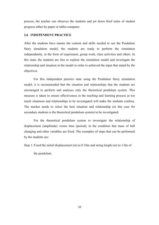 process, the teacher can observes the students and jot down brief notes of student
progress either by paper or tablet computer.

2.6 INDEPENDENT PRACTICE

After the students have master the content and skills needed to use the Pendulum
Story simulation model, the students are ready to perform the simulation
independently, in the form of experiment, group work, class activities and others. In
this state, the students are free to explore the simulation model and investigate the
relationship and situation in the model in order to achieved the input that stated by the
objectives.

       For this independent practice state using the Pendulum Story simulation
model, it is recommended that the situation and relationships that the students are
encouraged to perform and analyses only the theoretical pendulum system. This
measure is taken to ensure effectiveness in the teaching and learning process as too
much situations and relationships to be investigated will make the students confuse.
The teacher needs to select the best situation and relationship (in this case for
secondary students is the theoretical pendulum system) to be investigated.

       For the theoretical pendulum system to investigate the relationship of
displacement (amplitude) versus time (period), in the condition that mass of ball
changing and other variables are fixed. The examples of steps that can be performed
by the students are:

Step 1: Fixed the initial displacement (m) to 0.10m and string length (m) to 1.0m of

       the pendulum.




                                           10
 
