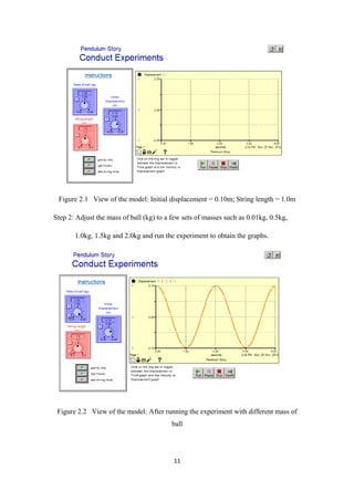 Figure 2.1 View of the model: Initial displacement = 0.10m; String length = 1.0m

Step 2: Adjust the mass of ball (kg) to a few sets of masses such as 0.01kg, 0.5kg,

       1.0kg, 1.5kg and 2.0kg and run the experiment to obtain the graphs.




 Figure 2.2 View of the model: After running the experiment with different mass of
                                         ball




                                          11
 