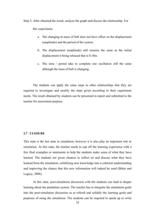 Step 3: After obtained the result, analyze the graph and discuss the relationship. For

       this experiment:

           a. The changing in mass of ball does not have effect on the displacement
               (amplitude) and the period of the system.

           b. The displacement (amplitude) still remains the same as the initial
               displacement it being released that is 0.10m.

           c. The time / period take to complete one oscillation still the same
               although the mass of ball is changing.




       The students can apply the same steps to other relationships that they are
required to investigate and modify the steps given according to their experiment
needs. The result obtained by students can be presented in report and submitted to the
teacher for assessment purpose.




2.7 CLOSURE

This state is the last state in simulation; however it is also play an important role in
simulation. At this state, the teacher needs to cap off the learning experience with a
few final examples or statements to help the students make sense of what they have
learned. The students are given chances to reflect on and discuss what they have
learned from the simulation, solidifying new knowledge into a coherent understanding
and improving the chance that this new information will indeed be used (Bitter and
Legacy, 2008).

       At this state, post-simulation discussion with the students can lead to deeper
learning about the pendulum system. The teacher has to integrate the simulation goals
into the post-simulation discussion as to refresh and solidify the learning goals and
purposes of using the simulation. The students can be required to speak up or write
                                           12
 