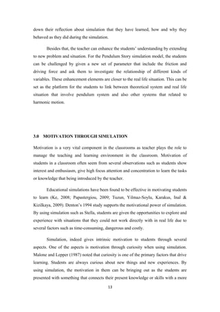 down their reflection about simulation that they have learned, how and why they
behaved as they did during the simulation.

       Besides that, the teacher can enhance the students’ understanding by extending
to new problem and situation. For the Pendulum Story simulation model, the students
can be challenged by given a new set of parameter that include the friction and
driving force and ask them to investigate the relationship of different kinds of
variables. These enhancement elements are closer to the real life situation. This can be
set as the platform for the students to link between theoretical system and real life
situation that involve pendulum system and also other systems that related to
harmonic motion.




3.0 MOTIVATION THROUGH SIMULATION

Motivation is a very vital component in the classrooms as teacher plays the role to
manage the teaching and learning environment in the classroom. Motivation of
students in a classroom often seem from several observations such as students show
interest and enthusiasm, give high focus attention and concentration to learn the tasks
or knowledge that being introduced by the teacher.

       Educational simulations have been found to be effective in motivating students
to learn (Ke, 2008; Papastergiou, 2009; Tuzun, Yilmaz-Soylu, Karakus, Inal &
Kizilkaya, 2009). Denton’s 1994 study supports the motivational power of simulation.
By using simulation such as Stella, students are given the opportunities to explore and
experience with situations that they could not work directly with in real life due to
several factors such as time-consuming, dangerous and costly.

       Simulation, indeed gives intrinsic motivation to students through several
aspects. One of the aspects is motivation through curiosity when using simulation.
Malone and Lepper (1987) noted that curiosity is one of the primary factors that drive
learning. Students are always curious about new things and new experiences. By
using simulation, the motivation in them can be bringing out as the students are
presented with something that connects their present knowledge or skills with a more

                                          13
 
