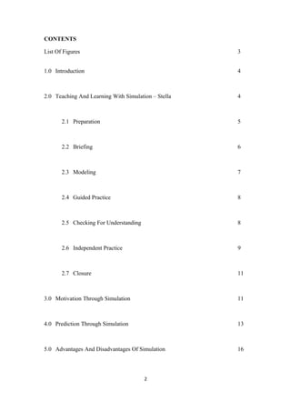 CONTENTS

List Of Figures                                      3


1.0 Introduction                                     4



2.0 Teaching And Learning With Simulation – Stella   4



       2.1 Preparation                               5



       2.2 Briefing                                  6



       2.3 Modeling                                  7



       2.4 Guided Practice                           8



       2.5 Checking For Understanding                8



       2.6 Independent Practice                      9



       2.7 Closure                                   11



3.0 Motivation Through Simulation                    11



4.0 Prediction Through Simulation                    13



5.0 Advantages And Disadvantages Of Simulation       16




                                        2
 