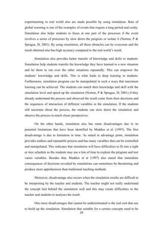 experimenting in real world also are made possible by using simulation. Rate of
global warming is one of the examples of events that require a long period and costly.
Simulation also helps students to focus at one part of the processes if the event
involves a series of processes by slow down the progress or isolate it (Norton, P &
Sprague, D, 2001). By using simulation, all these obstacles can be overcome and the
result obtained also has high accuracy compared to the real world’s result.

       Simulation also provides better transfer of knowledge and skills to students.
Simulation help students transfer the knowledge they have learned to a new situation
and let them to run over the other situations repeatedly. This can empower the
students’ knowledge and skills. This is what leads to deep learning in students.
Furthermore, simulation program can be manipulated in such a ways that maximum
learning can be achieved. The students can match their knowledge and skill with the
simulation level and speed up the simulation (Norton, P & Sprague, D, 2001) if they
already understand the process and observed the result come from their decisions and
the sequences of interaction of different variables in the simulation. If the students
still uncertain about the process, the students can slow down the simulation and
observe the process in much closer perspectives.

       On the other hands, simulation also has some disadvantages due to its
potential limitations that have been identified by Maddux et al. (1997). The first
disadvantage is due to limitation in time. As stated in advantage point, simulation
provides endless and repeatable process and has many variables that can be controlled
and manipulated. This indicates that simulation will have difficulties to fit into a tight
or nice schedule as the students may use a lots of time to explore the program and test
varies variables. Besides that, Maddux et al (1997) also stated that immediate
consequences of decisions revealed by simulations can sometimes be threatening and
produce more apprehension than traditional teaching methods.

       Moreover, disadvantage also occurs when the simulation results are difficult to
be interpreting by the teacher and students. The teacher might not really understand
the concept lied behind the simulation well and this may create difficulties to the
teacher and students to analyses the result.

       One more disadvantages that cannot be underestimated is the real cost that use
to build up the simulation. Simulation that suitable for a certain concepts need to be
                                           20
 