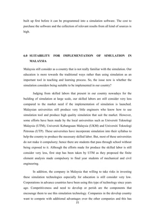 built up first before it can be programmed into a simulation software. The cost to
purchase the software and the collection of relevant results from all kind of sources is
high.




6.0 SUITABILITY         FOR     IMPLEMENTATION              OF    SIMULATION          IN
     MALAYSIA

Malaysia still consider as a country that is not really familiar with the simulation. Our
education is more towards the traditional ways rather than using simulation as an
important tool in teaching and learning process. So, the issue now is whether the
simulation considers being suitable to be implemented in our country?

        Judging from skilled labors that present in our country nowadays for the
building of simulation at large scale, our skilled labors are still consider very less
compared to the market need if the implementation of simulation is launched.
Malaysian universities still produce very little engineers who know how to use
simulation tool and produce high quality simulation that suit the market. However,
some efforts have been made by the local universities such as Universiti Teknologi
Malaysia (UTM), Universiti Kebangsaan Malaysia (UKM) and Universiti Teknologi
Petronas (UTP). These universities have incorporate simulation into their syllabus to
help the country to produce the necessary skilled labor. But, most of these universities
do not make it compulsory; hence there are students that pass through school without
being exposed to it. Although the efforts made for produce the skilled labor is still
consider very less, first step has been taken by UTM as they proposed the finite
element analysis made compulsory to final year students of mechanical and civil
engineering.

        In addition, the company in Malaysia that willing to take risks in investing
these simulation technologies especially for education is still consider very low.
Corporations in advance countries have been using this type of technology since years
ago. Competitiveness and need to develop or perish are the components that
encourage them to use this simulation technology. Companies in the develop country
want to compete with additional advantages over the other companies and this has
                                           21
 