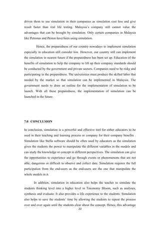 driven them to use simulation in their companies as simulation cost less and give
result faster than real life testing. Malaysia’s company still cannot value the
advantages that can be brought by simulation. Only certain companies in Malaysia
like Petronas and Proton have been using simulation.

         Hence, the preparedness of our country nowadays to implement simulation
especially in education still consider low. However, our country still can implement
the simulation in nearest future if the preparedness has been set up. Education of the
benefits of simulation to help the company to lift up their company standards should
be conducted by the government and private sectors. Companies need to be risky and
participating in the preparedness. The universities must produce the skilled labor that
needed by the market so that simulation can be implemented in Malaysia. The
government needs to draw an outline for the implementation of simulation to be
launch. With all these preparedness, the implementation of simulation can be
launched in the future.




7.0 CONCLUSION

In conclusion, simulation is a powerful and effective tool for either educators to be
used in their teaching and learning process or company for their company benefits .
Simulation like Stella software should be often used by educators as the simulation
gives the students the power to manipulate the different variables in the models and
can study the knowledge or concept in different perspectives. The simulation can give
the opportunities to experience and go through events or phenomenons that are not
able, dangerous or difficult to observe and collect data. Simulation requires the full
participation from the end-users as the end-users are the one that manipulate the
whole models in it.

       In addition, simulation in education also helps the teacher to simulate the
students thinking level into a higher level in Taxonomy Bloom, such as analyses,
synthesis and evaluate. It also provides a life experience to the students. Simulation
also helps to save the students’ time by allowing the students to repeat the process
over and over again until the students clear about the concept. Hence, this advantage
                                          22
 