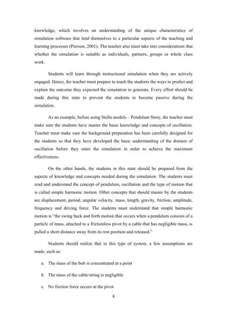 knowledge, which involves an understanding of the unique characteristics of
simulation software that lend themselves to a particular aspects of the teaching and
learning processes (Pierson, 2001). The teacher also must take into considerations that
whether the simulation is suitable as individuals, partners, groups or whole class
work.

        Students will learn through instructional simulation when they are actively
engaged. Hence, the teacher must prepare to teach the students the ways to predict and
explain the outcome they expected the simulation to generate. Every effort should be
made during this state to prevent the students to become passive during the
simulation.

        As an example, before using Stella models – Pendulum Story, the teacher must
make sure the students have master the basic knowledge and concepts of oscillation.
Teacher must make sure the background preparation has been carefully designed for
the students so that they have developed the basic understanding of the domain of
oscillation before they enter the simulation in order to achieve the maximum
effectiveness.

        On the other hands, the students in this state should be prepared from the
aspects of knowledge and concepts needed during the simulation. The students must
read and understand the concept of pendulum, oscillation and the type of motion that
is called simple harmonic motion. Other concepts that should master by the students
are displacement, period, angular velocity, mass, length, gravity, friction, amplitude,
frequency and driving force. The students must understand that simple harmonic
motion is “the swing back and forth motion that occurs when a pendulum consists of a
particle of mass, attached to a frictionless pivot by a cable that has negligible mass, is
pulled a short distance away from its rest position and released.”

        Students should realize that in this type of system, a few assumptions are
made, such as:

   a. The mass of the bob is concentrated at a point

   b. The mass of the cable/string is negligible

   c. No friction force occurs at the pivot

                                            6
 