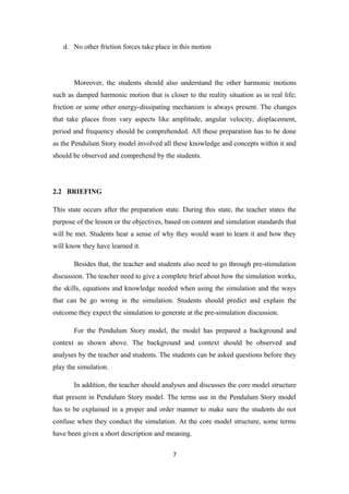 d. No other friction forces take place in this motion




       Moreover, the students should also understand the other harmonic motions
such as damped harmonic motion that is closer to the reality situation as in real life;
friction or some other energy-dissipating mechanism is always present. The changes
that take places from vary aspects like amplitude, angular velocity, displacement,
period and frequency should be comprehended. All these preparation has to be done
as the Pendulum Story model involved all these knowledge and concepts within it and
should be observed and comprehend by the students.




2.2 BRIEFING

This state occurs after the preparation state. During this state, the teacher states the
purpose of the lesson or the objectives, based on content and simulation standards that
will be met. Students hear a sense of why they would want to learn it and how they
will know they have learned it.

       Besides that, the teacher and students also need to go through pre-stimulation
discussion. The teacher need to give a complete brief about how the simulation works,
the skills, equations and knowledge needed when using the simulation and the ways
that can be go wrong in the simulation. Students should predict and explain the
outcome they expect the simulation to generate at the pre-simulation discussion.

       For the Pendulum Story model, the model has prepared a background and
context as shown above. The background and context should be observed and
analyses by the teacher and students. The students can be asked questions before they
play the simulation.

       In addition, the teacher should analyses and discusses the core model structure
that present in Pendulum Story model. The terms use in the Pendulum Story model
has to be explained in a proper and order manner to make sure the students do not
confuse when they conduct the simulation. At the core model structure, some terms
have been given a short description and meaning.

                                           7
 