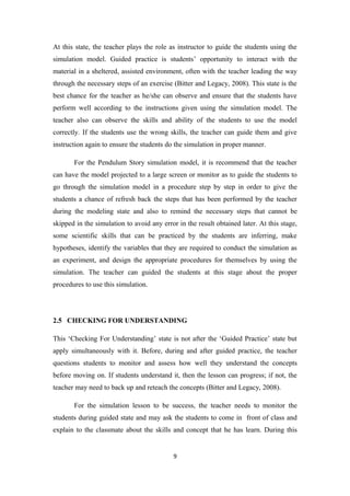 At this state, the teacher plays the role as instructor to guide the students using the
simulation model. Guided practice is students’ opportunity to interact with the
material in a sheltered, assisted environment, often with the teacher leading the way
through the necessary steps of an exercise (Bitter and Legacy, 2008). This state is the
best chance for the teacher as he/she can observe and ensure that the students have
perform well according to the instructions given using the simulation model. The
teacher also can observe the skills and ability of the students to use the model
correctly. If the students use the wrong skills, the teacher can guide them and give
instruction again to ensure the students do the simulation in proper manner.

       For the Pendulum Story simulation model, it is recommend that the teacher
can have the model projected to a large screen or monitor as to guide the students to
go through the simulation model in a procedure step by step in order to give the
students a chance of refresh back the steps that has been performed by the teacher
during the modeling state and also to remind the necessary steps that cannot be
skipped in the simulation to avoid any error in the result obtained later. At this stage,
some scientific skills that can be practiced by the students are inferring, make
hypotheses, identify the variables that they are required to conduct the simulation as
an experiment, and design the appropriate procedures for themselves by using the
simulation. The teacher can guided the students at this stage about the proper
procedures to use this simulation.




2.5 CHECKING FOR UNDERSTANDING

This ‘Checking For Understanding’ state is not after the ‘Guided Practice’ state but
apply simultaneously with it. Before, during and after guided practice, the teacher
questions students to monitor and assess how well they understand the concepts
before moving on. If students understand it, then the lesson can progress; if not, the
teacher may need to back up and reteach the concepts (Bitter and Legacy, 2008).

       For the simulation lesson to be success, the teacher needs to monitor the
students during guided state and may ask the students to come in front of class and
explain to the classmate about the skills and concept that he has learn. During this


                                           9
 