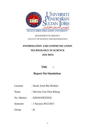 DEPARTMENT OF BIOLOGY
              FACULTY OF SCIENCE AND MATHEMATICS


        INFORMATION AND COMMUNICATION
                TECHNOLOGY IN SCIENCE
                            (SSI 3013)



                           Title       :

                  Report On Simulation



Lecturer         : Encik Azmi Bin Ibrahim

Name             : Darvina Lim Choo Kheng

No. Matrice      : D201010XXXXX

Semester         : 1 Session 2012/2013

Group            :B




                                   1
 